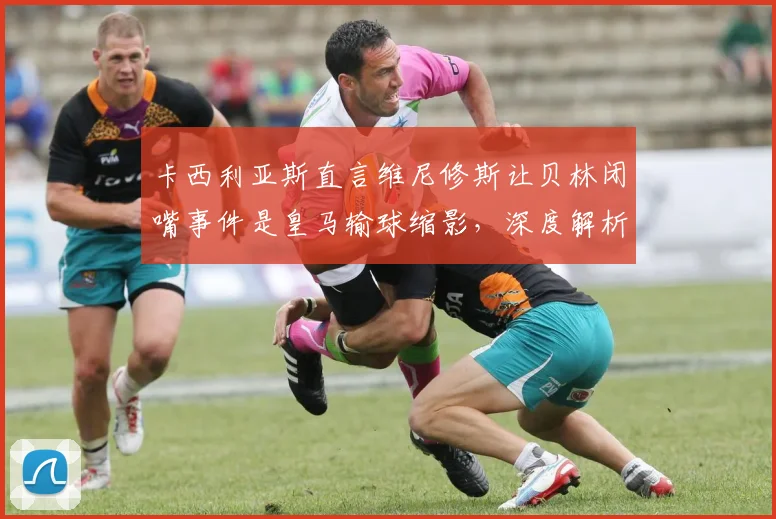 卡西利亚斯直言维尼修斯让贝林闭嘴事件是皇马输球缩影,深度解析为何他错失2026金球奖