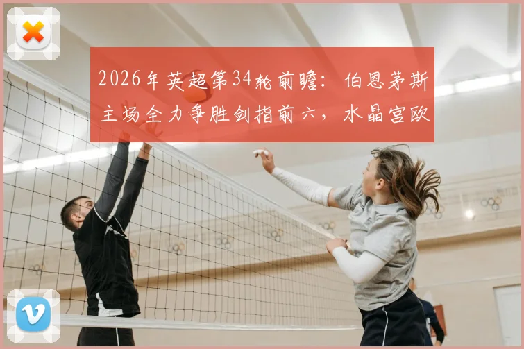 2026年英超第34轮前瞻:伯恩茅斯主场全力争胜剑指前六,水晶宫欧战分心或成关键变数