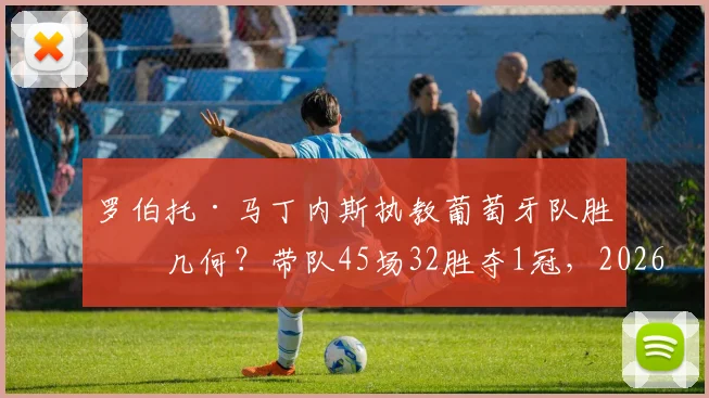 罗伯托·马丁内斯执教葡萄牙队胜率几何?带队45场32胜夺1冠,2026世界杯前景解析