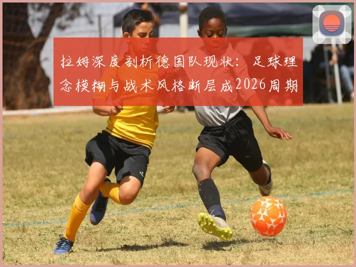 拉姆深度剖析德国队现状:足球理念模糊与战术风格断层成2026周期最大隐患,未来出路在哪?