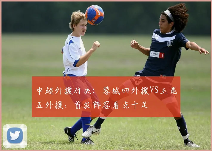 中超外援对决：蓉城四外援VS玉昆五外援，首发阵容看点十足