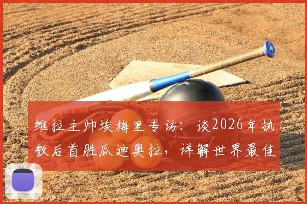 维拉主帅埃梅里专访：谈2026年执教后首胜瓜迪奥拉，详解世界最佳教练的战术与挑战