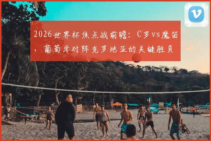 2026世界杯焦点战前瞻：C罗vs魔笛，葡萄牙对阵克罗地亚的关键胜负手分析，立足防守方能取胜