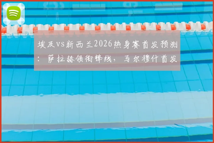 埃及vs新西兰2026热身赛首发预测：萨拉赫领衔锋线，马尔穆什首发，伍德坐镇新西兰中前场