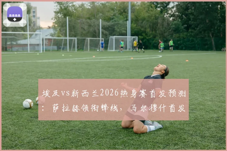 埃及vs新西兰2026热身赛首发预测:萨拉赫领衔锋线,马尔穆什首发,伍德坐镇新西兰中前场