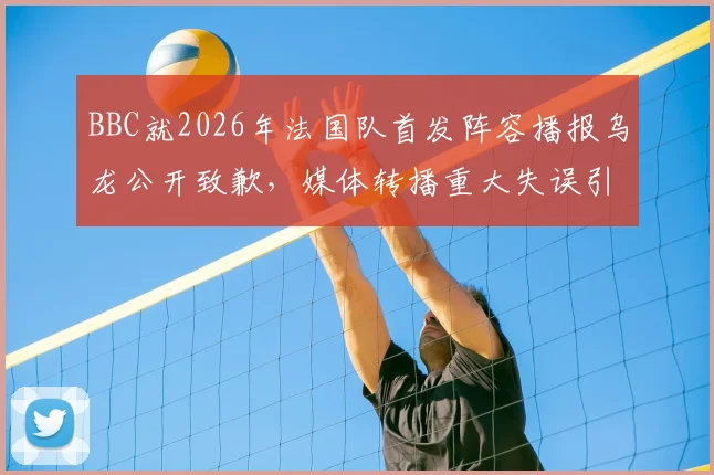 BBC就2026年法国队首发阵容播报乌龙公开致歉,媒体转播重大失误引热议