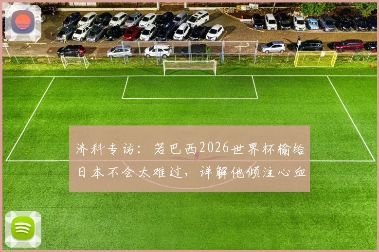 济科专访：若巴西2026世界杯输给日本不会太难过，详解他倾注心血的日本足球青训体系与现状
