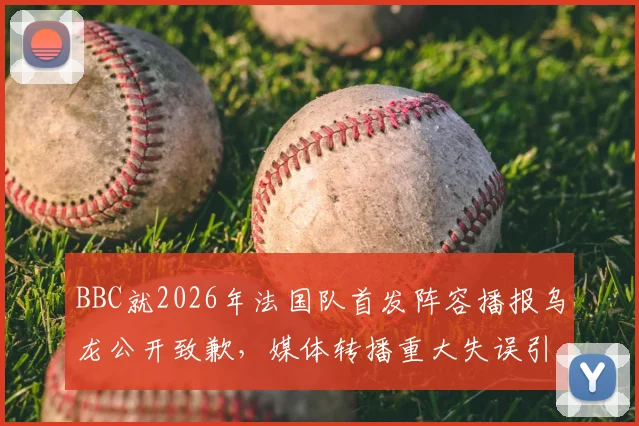BBC就2026年法国队首发阵容播报乌龙公开致歉,媒体转播重大失误引热议