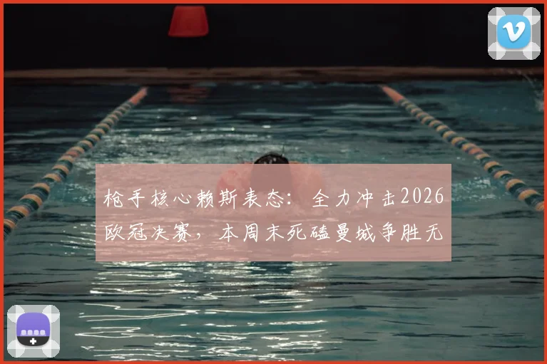 枪手核心赖斯表态:全力冲击2026欧冠决赛,本周末死磕曼城争胜无退路