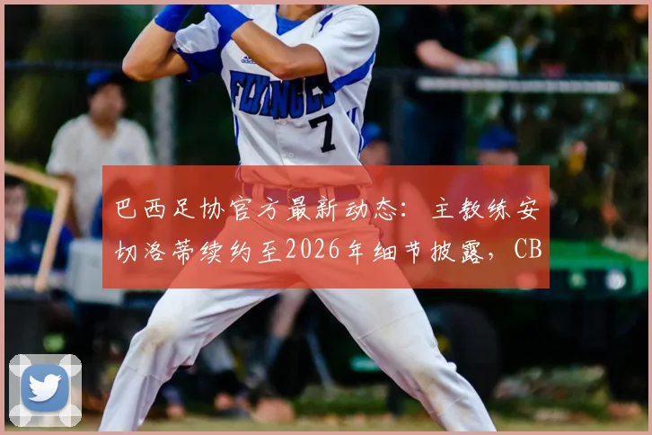 巴西足协官方最新动态：主教练安切洛蒂续约至2026年细节披露，CBF主席确认只待最后完善